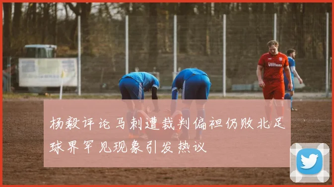 杨毅评论马刺遭裁判偏袒仍败北足球界罕见现象引发热议