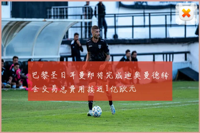 巴黎圣日耳曼即将完成迪奥曼德转会交易总费用接近1亿欧元