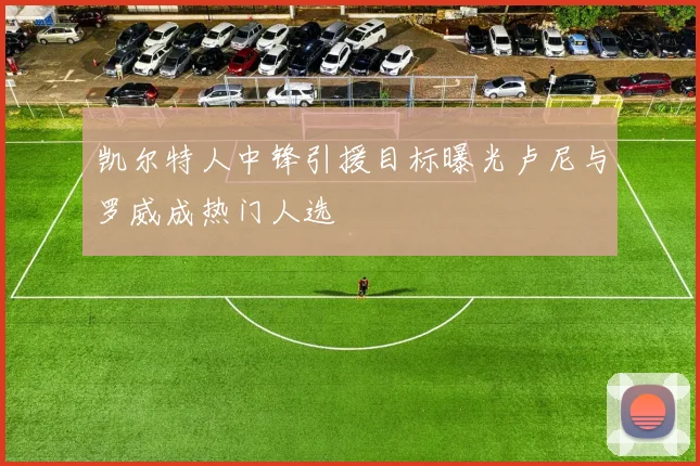 凯尔特人中锋引援目标曝光卢尼与罗威成热门人选