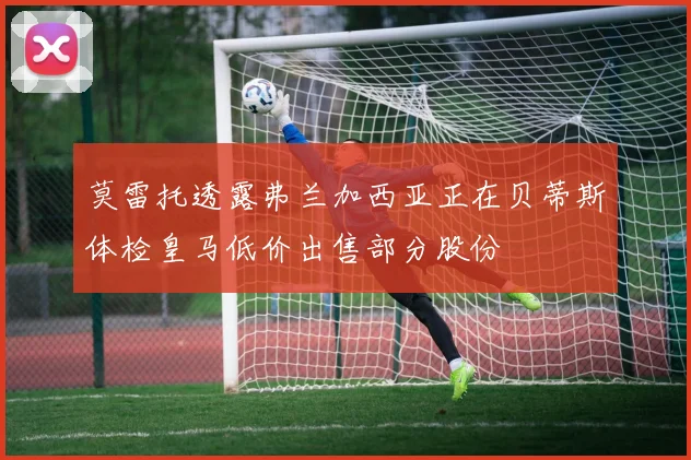 莫雷托透露弗兰加西亚正在贝蒂斯体检皇马低价出售部分股份