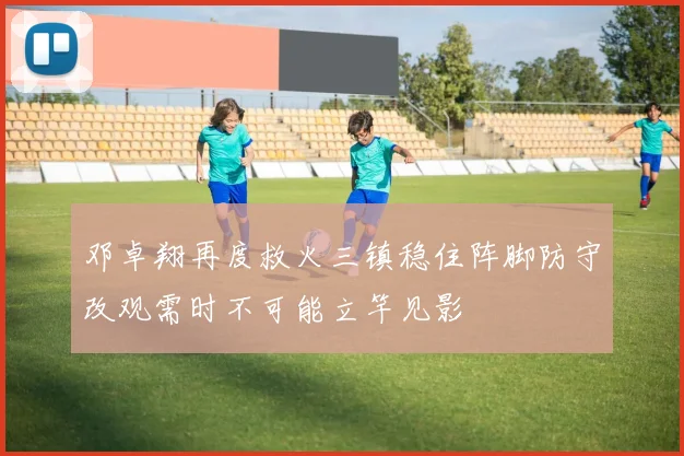 邓卓翔再度救火三镇稳住阵脚防守改观需时不可能立竿见影