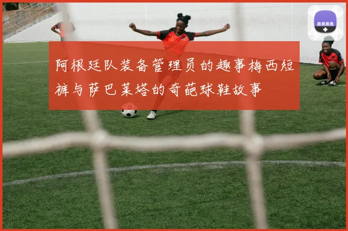 阿根廷队装备管理员的趣事梅西短裤与萨巴莱塔的奇葩球鞋故事