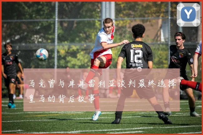 马竞曾与库库雷利亚谈判最终选择皇马的背后故事
