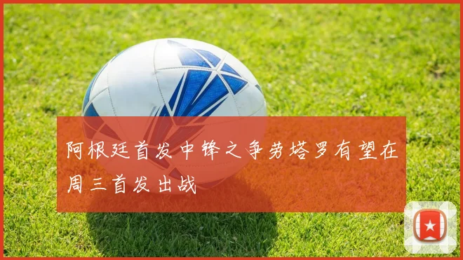 阿根廷首发中锋之争劳塔罗有望在周三首发出战