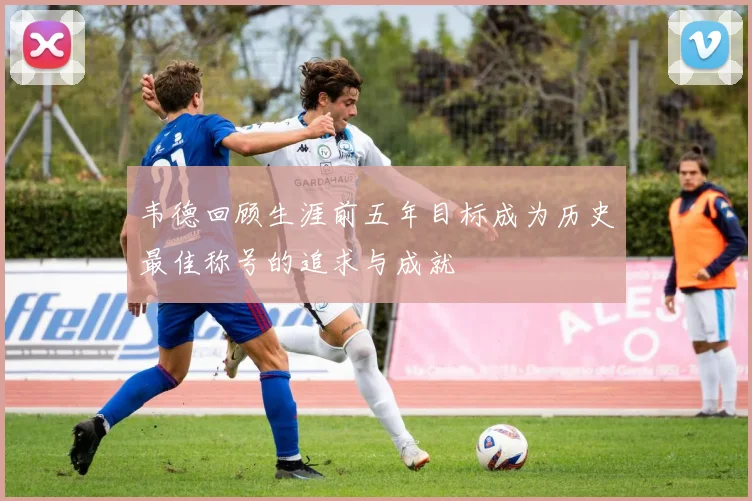 韦德回顾生涯前五年目标成为历史最佳称号的追求与成就