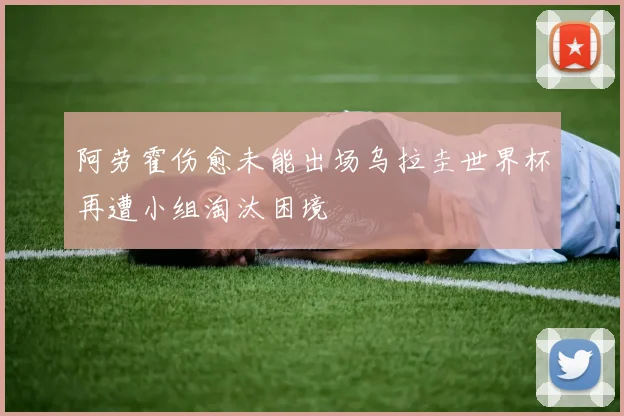 阿劳霍伤愈未能出场乌拉圭世界杯再遭小组淘汰困境