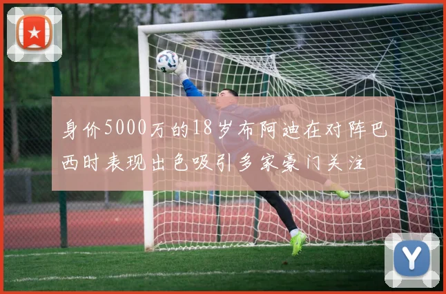 身价5000万的18岁布阿迪在对阵巴西时表现出色吸引多家豪门关注