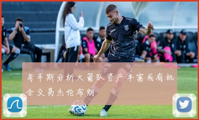 考辛斯分析火箭队资产丰富或有机会交易杰伦布朗